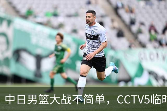 中日男篮大战不简单，CCTV5临时换台！中国男篮半决赛不播了
